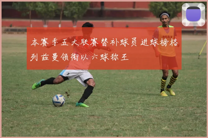 本赛季五大联赛替补球员进球榜格列兹曼领衔以六球称王