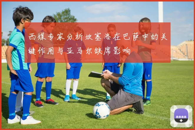 西媒专家分析坎塞洛在巴萨中的关键作用与亚马尔缺席影响
