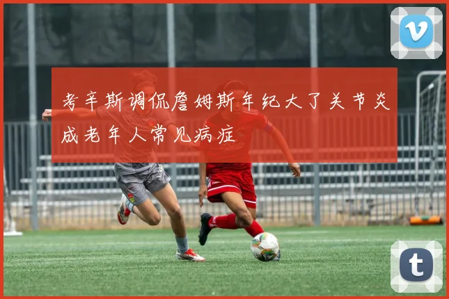 考辛斯调侃詹姆斯年纪大了关节炎成老年人常见病症