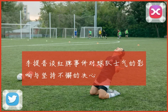 李提香谈红牌事件对球队士气的影响与坚持不懈的决心