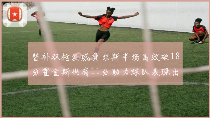 替补双枪发威费尔斯半场高效砍18分霍金斯也有11分助力球队表现出色