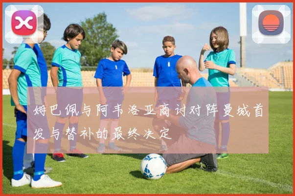 姆巴佩与阿韦洛亚商讨对阵曼城首发与替补的最终决定