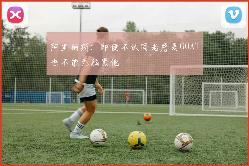 阿里纳斯：即便不认同老詹是GOAT也不能无脑黑他