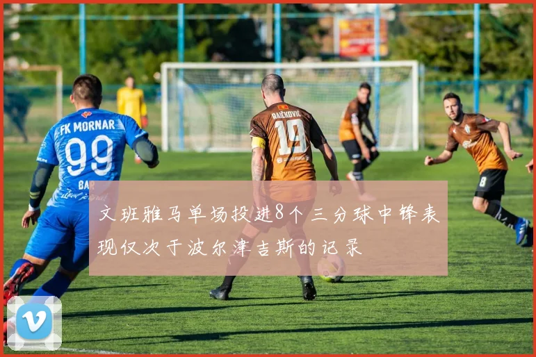 文班雅马单场投进8个三分球中锋表现仅次于波尔津吉斯的记录