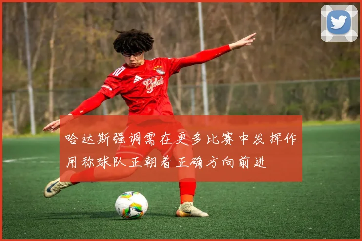 哈达斯强调需在更多比赛中发挥作用称球队正朝着正确方向前进