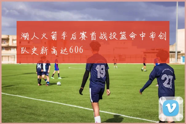湖人火箭季后赛首战投篮命中率创队史新高达606