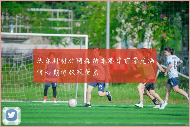 沃尔科特对阿森纳本赛季前景充满信心期待双冠荣光